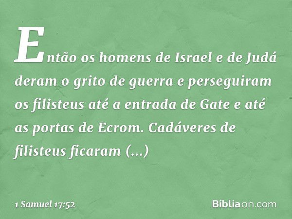 Então os homens de Israel e de Judá deram o grito de guerra e perseguiram os filisteus até a entrada de Gate e até as portas de Ecrom. Cadáveres de filisteus fi