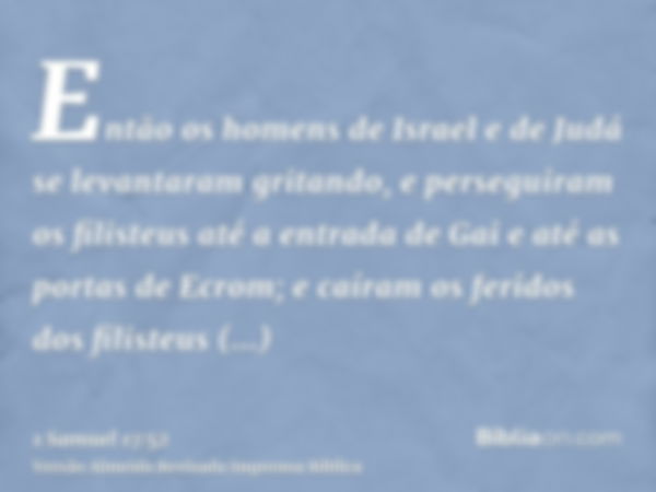 Então os homens de Israel e de Judá se levantaram gritando, e perseguiram os filisteus até a entrada de Gai e até as portas de Ecrom; e caíram os feridos dos fi