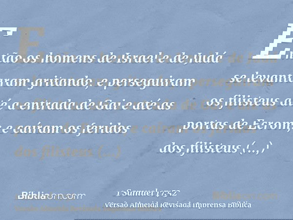 Então os homens de Israel e de Judá se levantaram gritando, e perseguiram os filisteus até a entrada de Gai e até as portas de Ecrom; e caíram os feridos dos fi