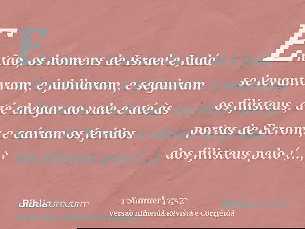 Então, os homens de Israel e Judá se levantaram, e jubilaram, e seguiram os filisteus, até chegar ao vale e até às portas de Ecrom; e caíram os feridos dos fili