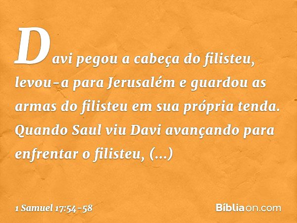 Davi pegou a cabeça do filisteu, levou-a para Jerusalém e guardou as armas do filisteu em sua própria tenda. Quando Saul viu Davi avançando para enfrentar o fil