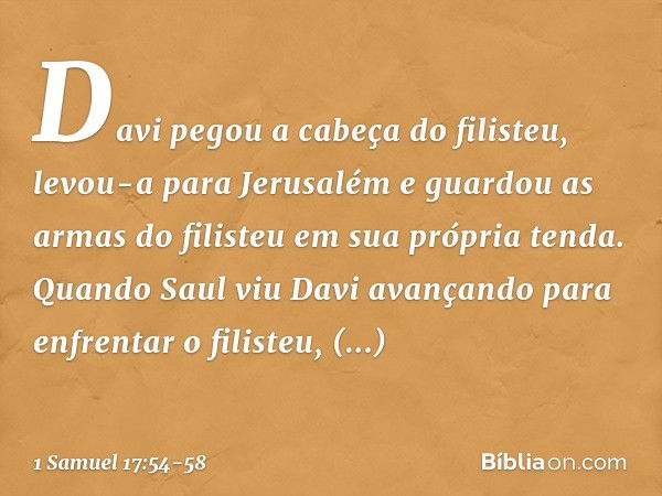 Davi pegou a cabeça do filisteu, levou-a para Jerusalém e guardou as armas do filisteu em sua própria tenda. Quando Saul viu Davi avançando para enfrentar o fil