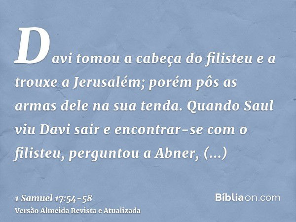 Davi tomou a cabeça do filisteu e a trouxe a Jerusalém; porém pôs as armas dele na sua tenda.Quando Saul viu Davi sair e encontrar-se com o filisteu, perguntou 