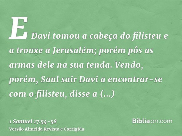 E Davi tomou a cabeça do filisteu e a trouxe a Jerusalém; porém pôs as armas dele na sua tenda.Vendo, porém, Saul sair Davi a encontrar-se com o filisteu, disse