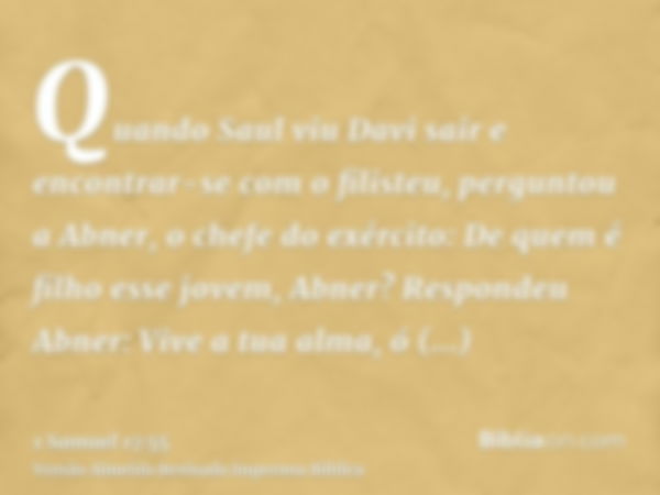 Quando Saul viu Davi sair e encontrar-se com o filisteu, perguntou a Abner, o chefe do exército: De quem é filho esse jovem, Abner? Respondeu Abner: Vive a tua 