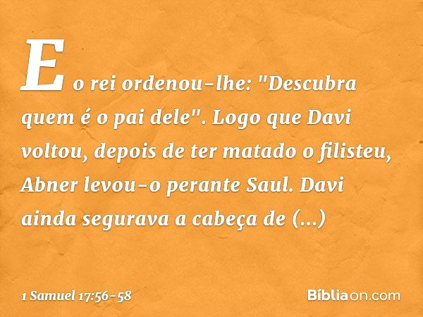 E o rei ordenou-lhe: "Descubra quem é o pai dele". Logo que Davi voltou, depois de ter matado o filisteu, Abner levou-o perante Saul. Davi ainda segurava a cabe