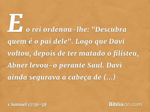 E o rei ordenou-lhe: "Descubra quem é o pai dele". Logo que Davi voltou, depois de ter matado o filisteu, Abner levou-o perante Saul. Davi ainda segurava a cabe