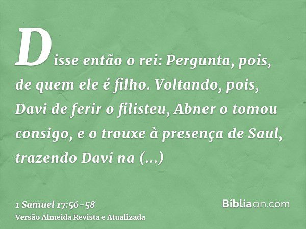 Disse então o rei: Pergunta, pois, de quem ele é filho.Voltando, pois, Davi de ferir o filisteu, Abner o tomou consigo, e o trouxe à presença de Saul, trazendo 