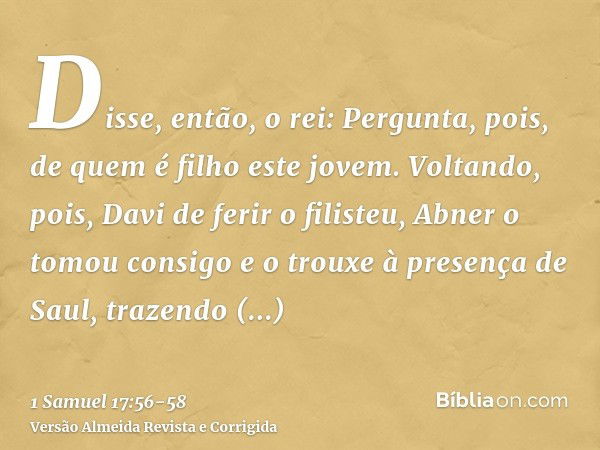 Disse, então, o rei: Pergunta, pois, de quem é filho este jovem.Voltando, pois, Davi de ferir o filisteu, Abner o tomou consigo e o trouxe à presença de Saul, t