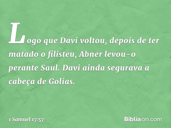 Logo que Davi voltou, depois de ter matado o filisteu, Abner levou-o perante Saul. Davi ainda segurava a cabeça de Golias. -- 1 Samuel 17:57