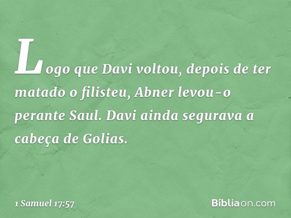 Logo que Davi voltou, depois de ter matado o filisteu, Abner levou-o perante Saul. Davi ainda segurava a cabeça de Golias. -- 1 Samuel 17:57