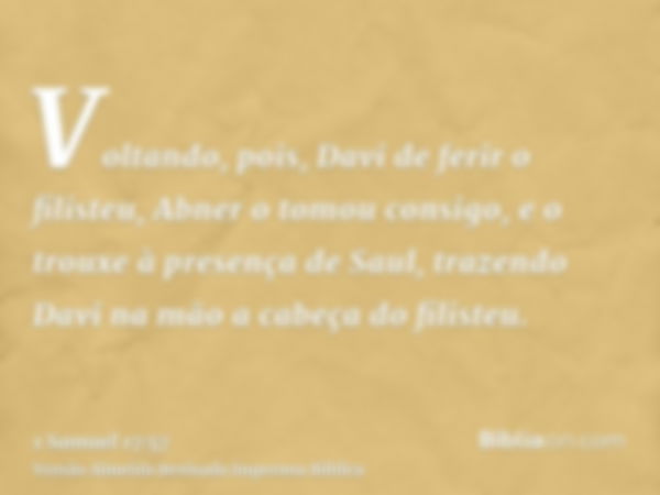 Voltando, pois, Davi de ferir o filisteu, Abner o tomou consigo, e o trouxe à presença de Saul, trazendo Davi na mão a cabeça do filisteu.