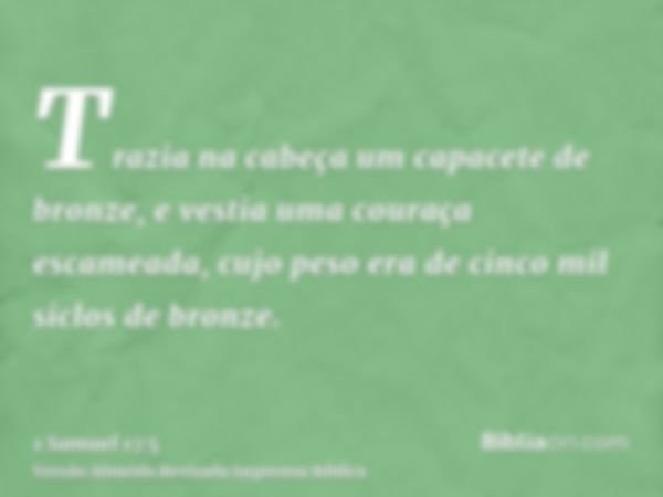 Trazia na cabeça um capacete de bronze, e vestia uma couraça escameada, cujo peso era de cinco mil siclos de bronze.