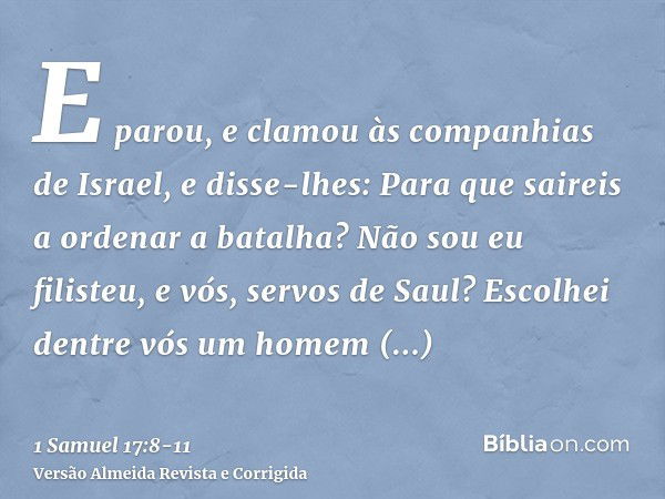 E parou, e clamou às companhias de Israel, e disse-lhes: Para que saireis a ordenar a batalha? Não sou eu filisteu, e vós, servos de Saul? Escolhei dentre vós u