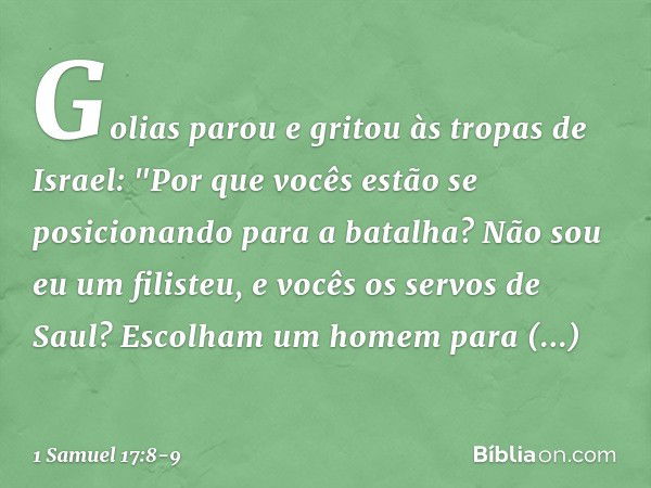 Golias parou e gritou às tropas de Israel: "Por que vocês estão se posicionando para a batalha? Não sou eu um filisteu, e vocês os servos de Saul? Escolham um h