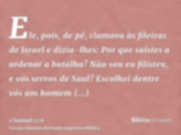 Ele, pois, de pé, clamava às fileiras de Israel e dizia-lhes: Por que saístes a ordenar a batalha? Não sou eu filisteu, e vós servos de Saul? Escolhei dentre vó