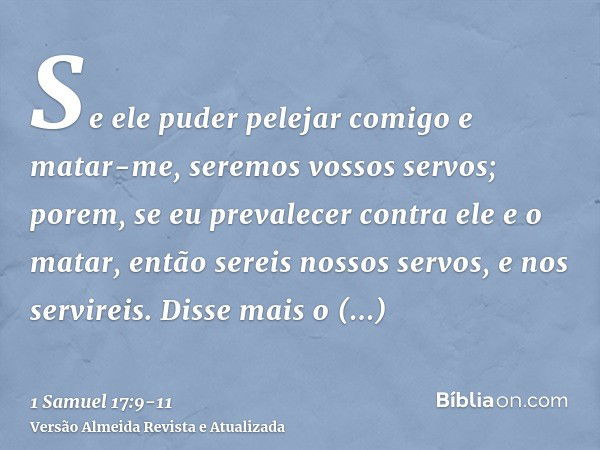 Se ele puder pelejar comigo e matar-me, seremos vossos servos; porem, se eu prevalecer contra ele e o matar, então sereis nossos servos, e nos servireis.Disse m