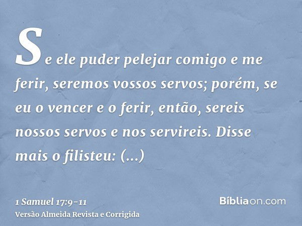 Se ele puder pelejar comigo e me ferir, seremos vossos servos; porém, se eu o vencer e o ferir, então, sereis nossos servos e nos servireis.Disse mais o filiste