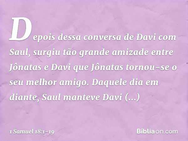 Depois dessa conversa de Davi com Saul, surgiu tão grande amizade entre Jônatas e Davi que Jônatas tornou-se o seu melhor amigo. Daquele dia em diante, Saul man