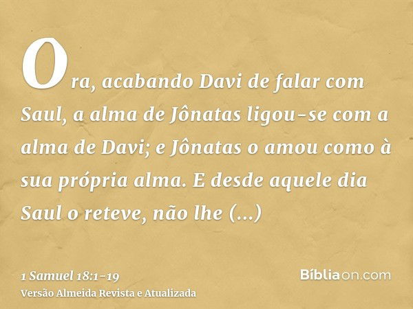 Ora, acabando Davi de falar com Saul, a alma de Jônatas ligou-se com a alma de Davi; e Jônatas o amou como à sua própria alma.E desde aquele dia Saul o reteve, 