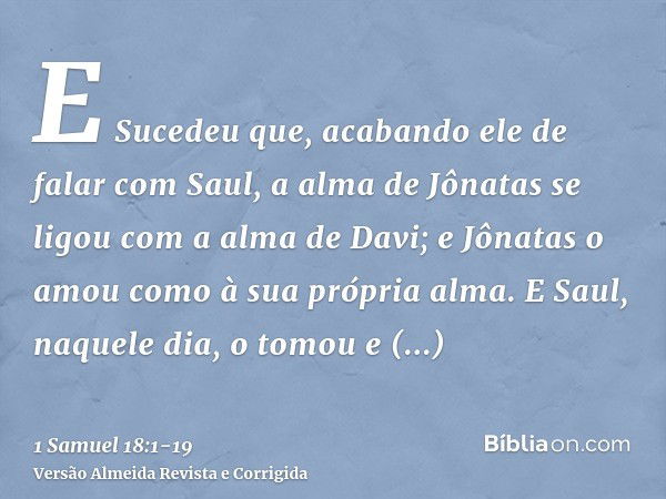 E Sucedeu que, acabando ele de falar com Saul, a alma de Jônatas se ligou com a alma de Davi; e Jônatas o amou como à sua própria alma.E Saul, naquele dia, o to