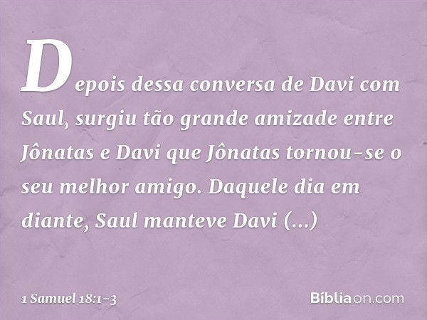 Depois dessa conversa de Davi com Saul, surgiu tão grande amizade entre Jônatas e Davi que Jônatas tornou-se o seu melhor amigo. Daquele dia em diante, Saul man