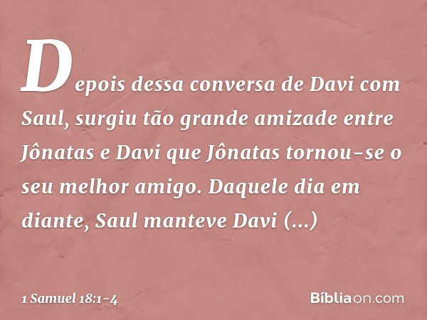 Depois dessa conversa de Davi com Saul, surgiu tão grande amizade entre Jônatas e Davi que Jônatas tornou-se o seu melhor amigo. Daquele dia em diante, Saul man