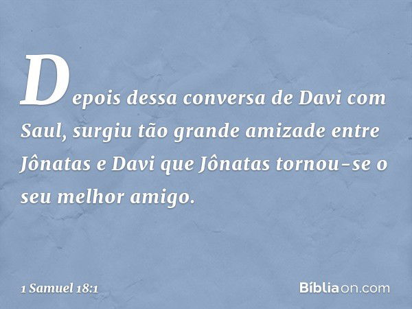 Depois dessa conversa de Davi com Saul, surgiu tão grande amizade entre Jônatas e Davi que Jônatas tornou-se o seu melhor amigo. -- 1 Samuel 18:1