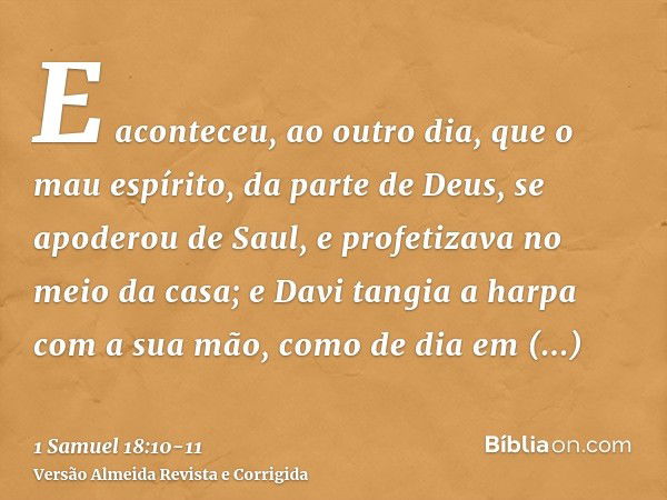 E aconteceu, ao outro dia, que o mau espírito, da parte de Deus, se apoderou de Saul, e profetizava no meio da casa; e Davi tangia a harpa com a sua mão, como d