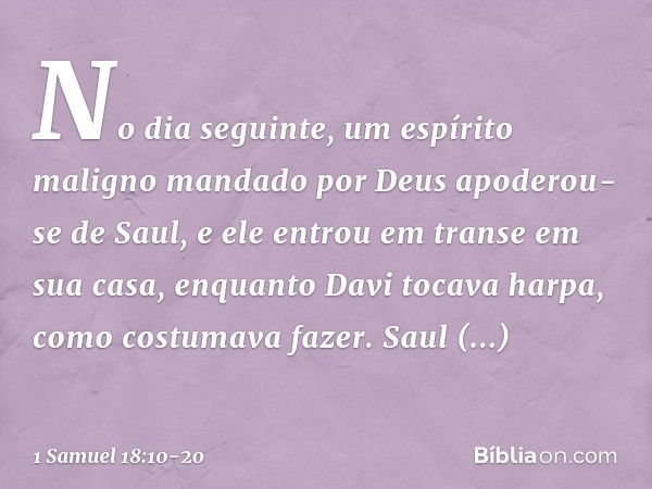 No dia seguinte, um espírito maligno mandado por Deus apoderou-se de Saul, e ele entrou em transe em sua casa, enquanto Davi tocava harpa, como costumava fazer.