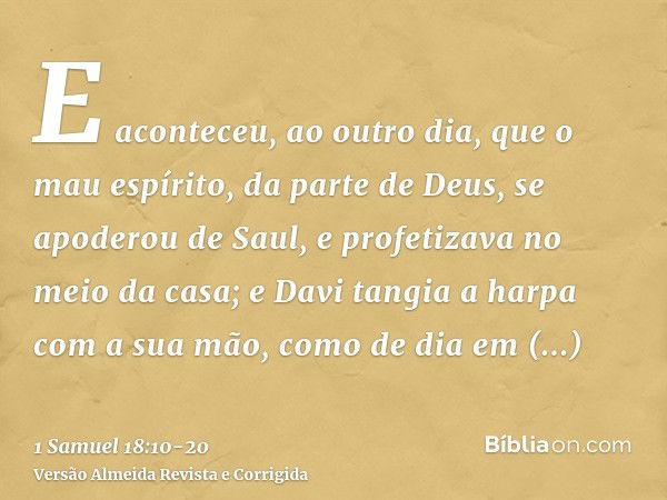 E aconteceu, ao outro dia, que o mau espírito, da parte de Deus, se apoderou de Saul, e profetizava no meio da casa; e Davi tangia a harpa com a sua mão, como d