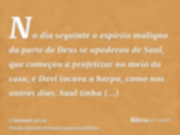 No dia seguinte o espírito maligno da parte de Deus se apoderou de Saul, que começou a profetizar no meio da casa; e Davi tocava a harpa, como nos outros dias. 