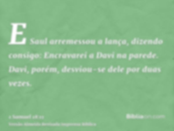 E Saul arremessou a lança, dizendo consigo: Encravarei a Davi na parede. Davi, porém, desviou-se dele por duas vezes.