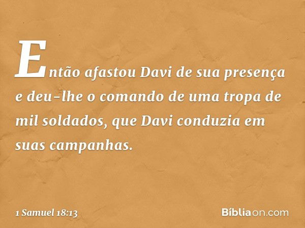 Então afastou Davi de sua presença e deu-lhe o comando de uma tropa de mil soldados, que Davi conduzia em suas campanhas. -- 1 Samuel 18:13