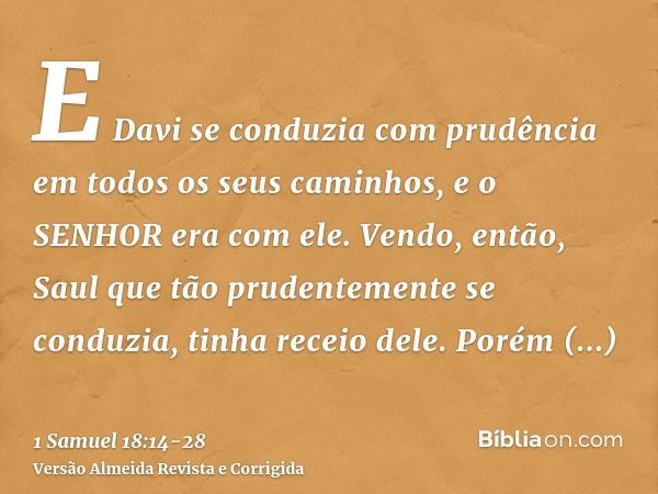 E Davi se conduzia com prudência em todos os seus caminhos, e o SENHOR era com ele.Vendo, então, Saul que tão prudentemente se conduzia, tinha receio dele.Porém