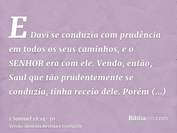 E Davi se conduzia com prudência em todos os seus caminhos, e o SENHOR era com ele.Vendo, então, Saul que tão prudentemente se conduzia, tinha receio dele.Porém