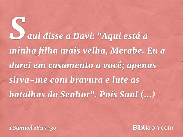 Saul disse a Davi: "Aqui está a minha filha mais velha, Merabe. Eu a darei em casamento a você; apenas sirva-me com bravura e lute as batalhas do Senhor". Pois 