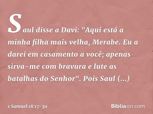 Saul disse a Davi: "Aqui está a minha filha mais velha, Merabe. Eu a darei em casamento a você; apenas sirva-me com bravura e lute as batalhas do Senhor". Pois 