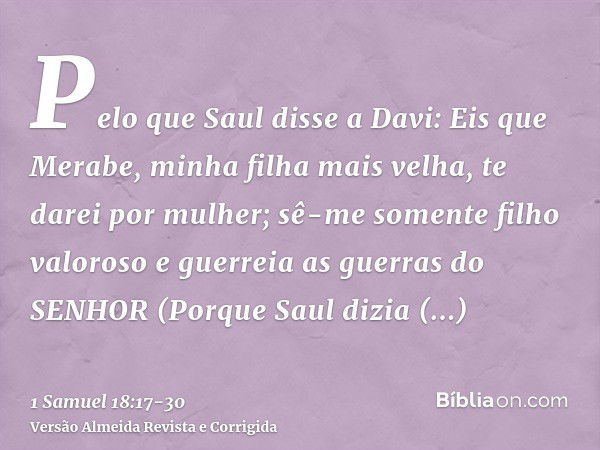 Pelo que Saul disse a Davi: Eis que Merabe, minha filha mais velha, te darei por mulher; sê-me somente filho valoroso e guerreia as guerras do SENHOR (Porque Sa