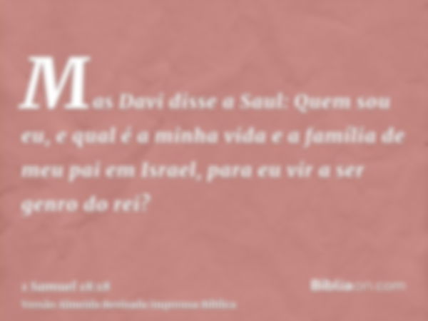 Mas Davi disse a Saul: Quem sou eu, e qual é a minha vida e a família de meu pai em Israel, para eu vir a ser genro do rei?