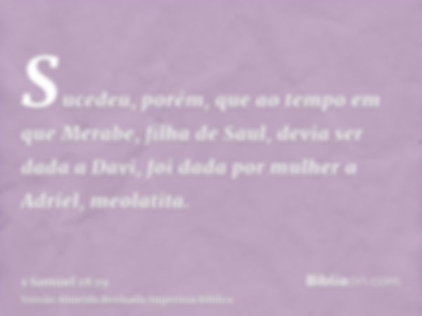 Sucedeu, porém, que ao tempo em que Merabe, filha de Saul, devia ser dada a Davi, foi dada por mulher a Adriel, meolatita.