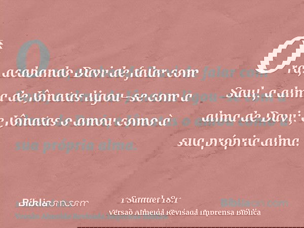Ora, acabando Davi de falar com Saul, a alma de Jônatas ligou-se com a alma de Davi; e Jônatas o amou como à sua própria alma.