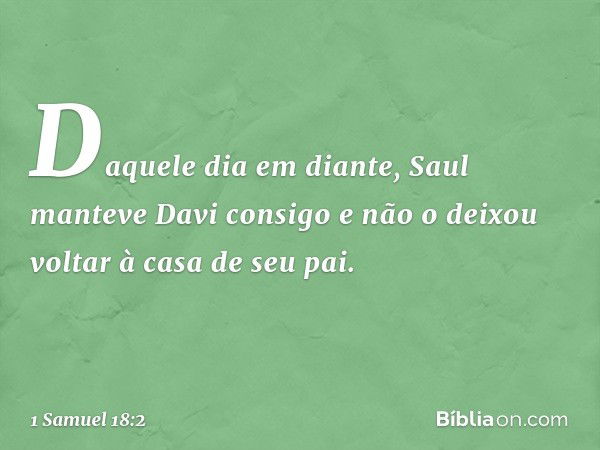 Daquele dia em diante, Saul manteve Davi consigo e não o deixou voltar à casa de seu pai. -- 1 Samuel 18:2