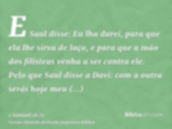 E Saul disse: Eu lha darei, para que ela lhe sirva de laço, e para que a mão dos filisteus venha a ser contra ele. Pelo que Saul disse a Davi: com a outra serás