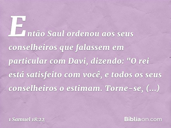 Então Saul ordenou aos seus conselheiros que falassem em particular com Davi, dizendo: "O rei está satisfeito com você, e todos os seus conselheiros o estimam. 