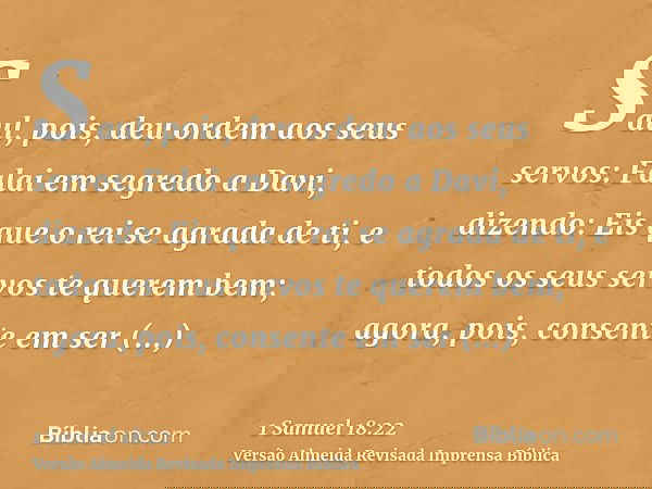 Saul, pois, deu ordem aos seus servos: Falai em segredo a Davi, dizendo: Eis que o rei se agrada de ti, e todos os seus servos te querem bem; agora, pois, conse