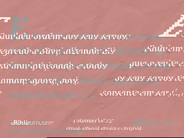 E Saul deu ordem aos seus servos: Falai em segredo a Davi, dizendo: Eis que o rei te está mui afeiçoado, e todos os seus servos te amam; agora, pois, consente e