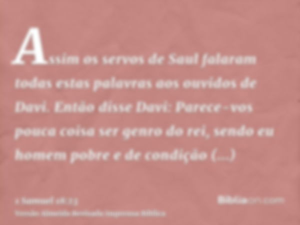 Assim os servos de Saul falaram todas estas palavras aos ouvidos de Davi. Então disse Davi: Parece-vos pouca coisa ser genro do rei, sendo eu homem pobre e de c