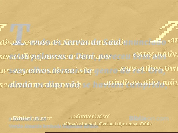 Tendo os servos de Saul anunciado estas palavras a Davi, pareceu bem aos seus olhos tornar-se genro do rei. Ora, ainda os dias não se haviam cumprido,