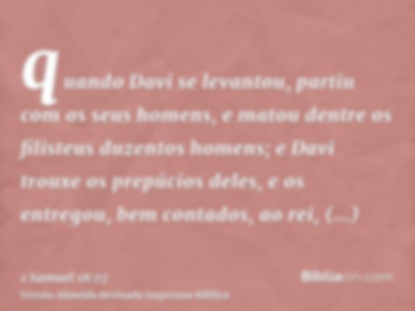 quando Davi se levantou, partiu com os seus homens, e matou dentre os filisteus duzentos homens; e Davi trouxe os prepúcios deles, e os entregou, bem contados, 